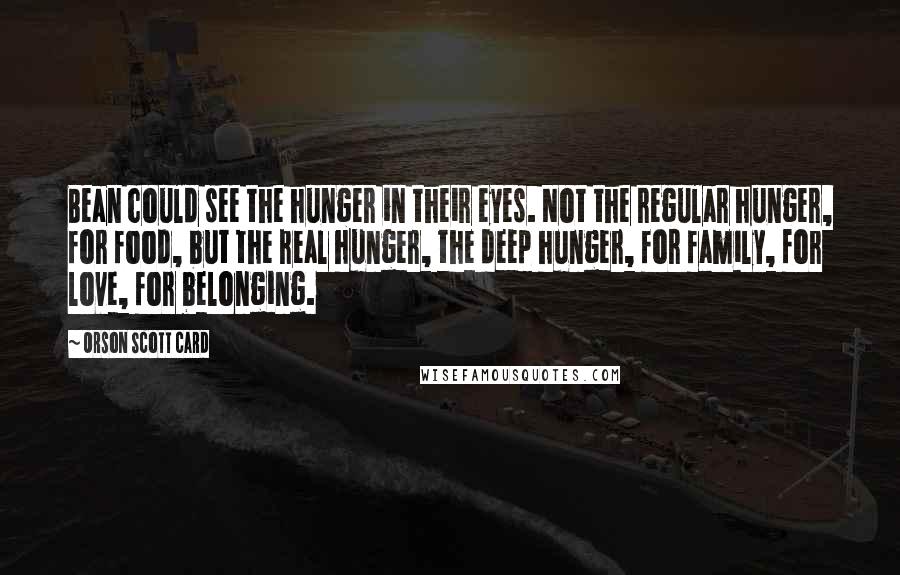 Orson Scott Card Quotes: Bean could see the hunger in their eyes. Not the regular hunger, for food, but the real hunger, the deep hunger, for family, for love, for belonging.