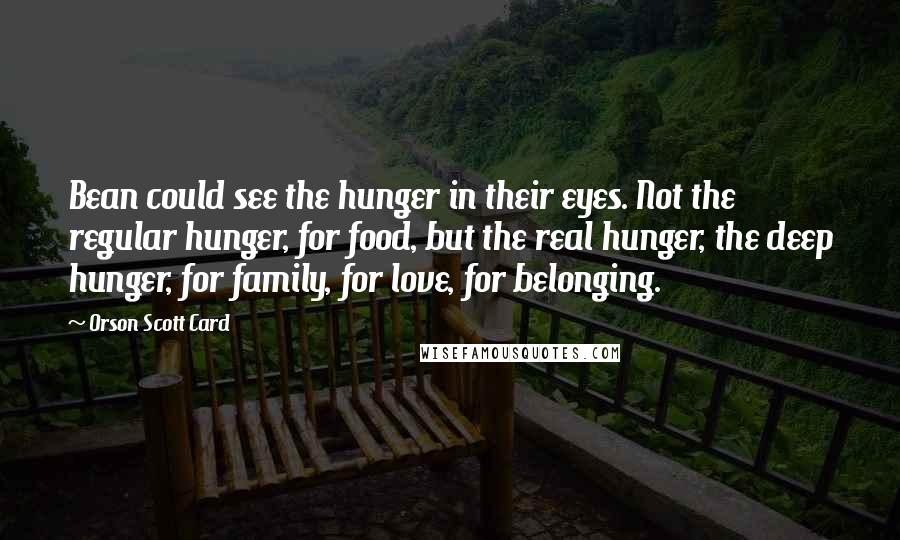 Orson Scott Card Quotes: Bean could see the hunger in their eyes. Not the regular hunger, for food, but the real hunger, the deep hunger, for family, for love, for belonging.