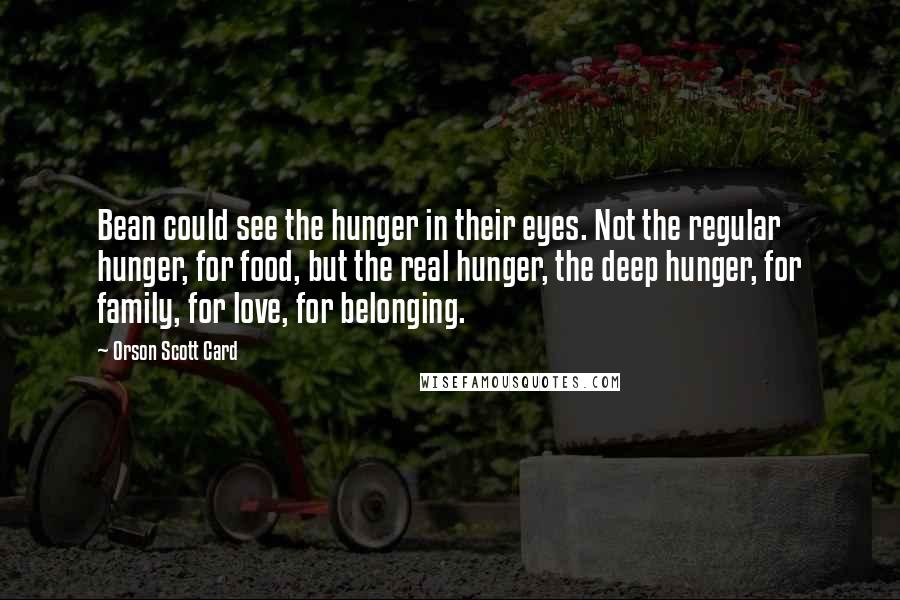 Orson Scott Card Quotes: Bean could see the hunger in their eyes. Not the regular hunger, for food, but the real hunger, the deep hunger, for family, for love, for belonging.