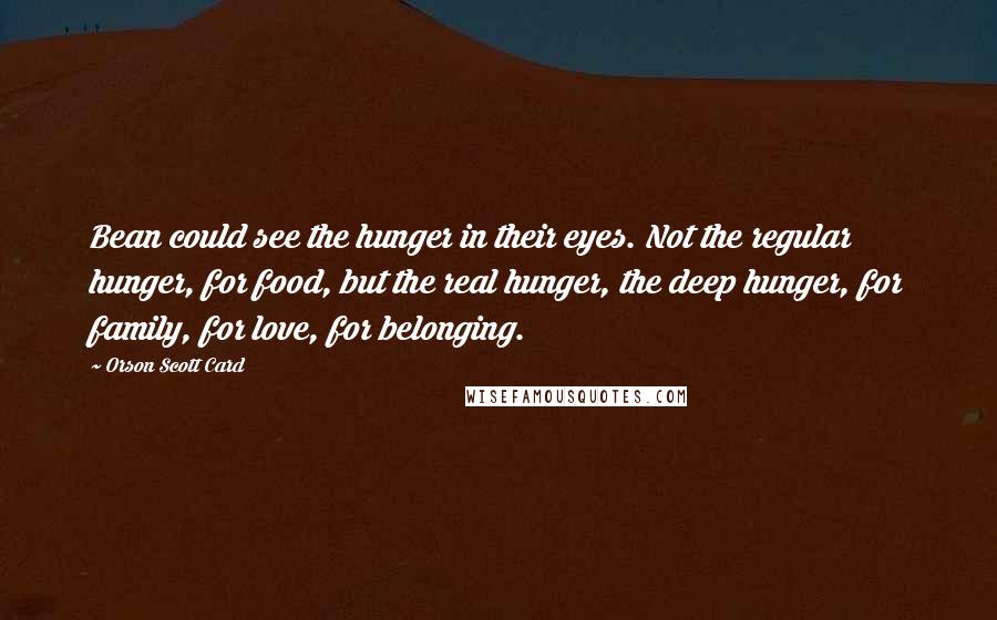 Orson Scott Card Quotes: Bean could see the hunger in their eyes. Not the regular hunger, for food, but the real hunger, the deep hunger, for family, for love, for belonging.