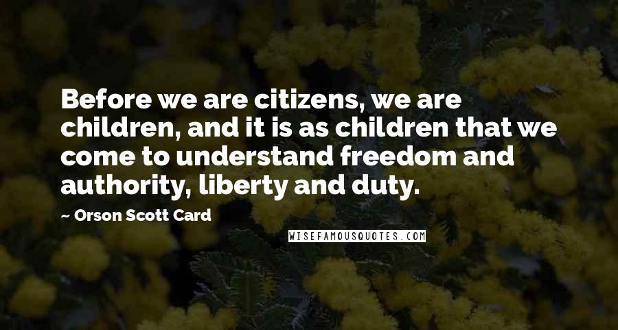 Orson Scott Card Quotes: Before we are citizens, we are children, and it is as children that we come to understand freedom and authority, liberty and duty.