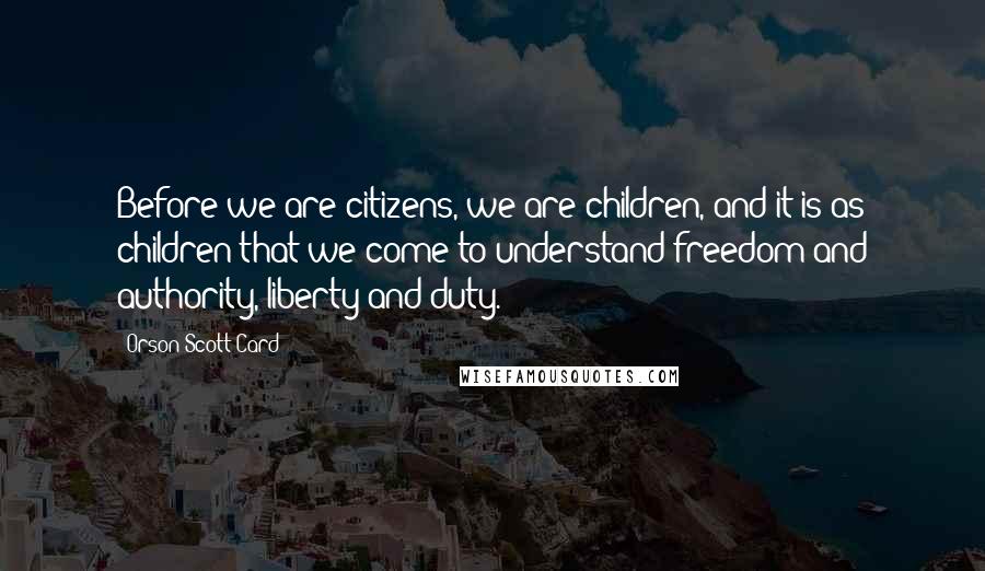 Orson Scott Card Quotes: Before we are citizens, we are children, and it is as children that we come to understand freedom and authority, liberty and duty.