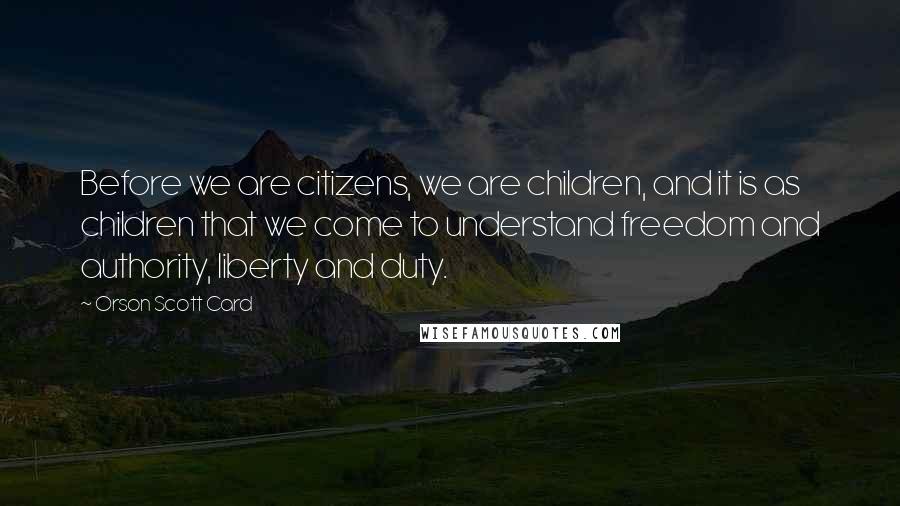 Orson Scott Card Quotes: Before we are citizens, we are children, and it is as children that we come to understand freedom and authority, liberty and duty.