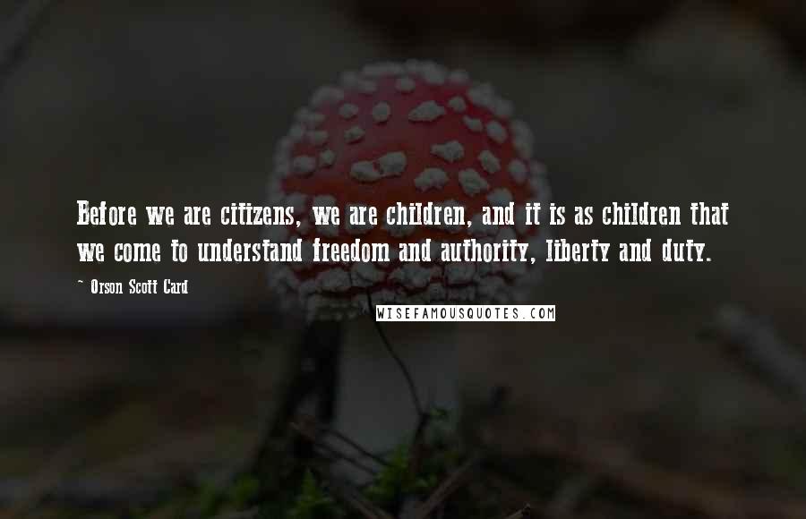 Orson Scott Card Quotes: Before we are citizens, we are children, and it is as children that we come to understand freedom and authority, liberty and duty.