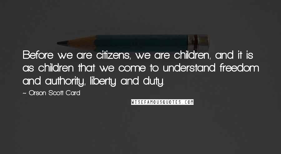 Orson Scott Card Quotes: Before we are citizens, we are children, and it is as children that we come to understand freedom and authority, liberty and duty.