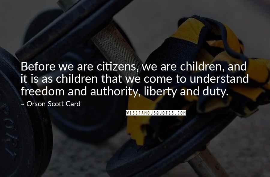 Orson Scott Card Quotes: Before we are citizens, we are children, and it is as children that we come to understand freedom and authority, liberty and duty.