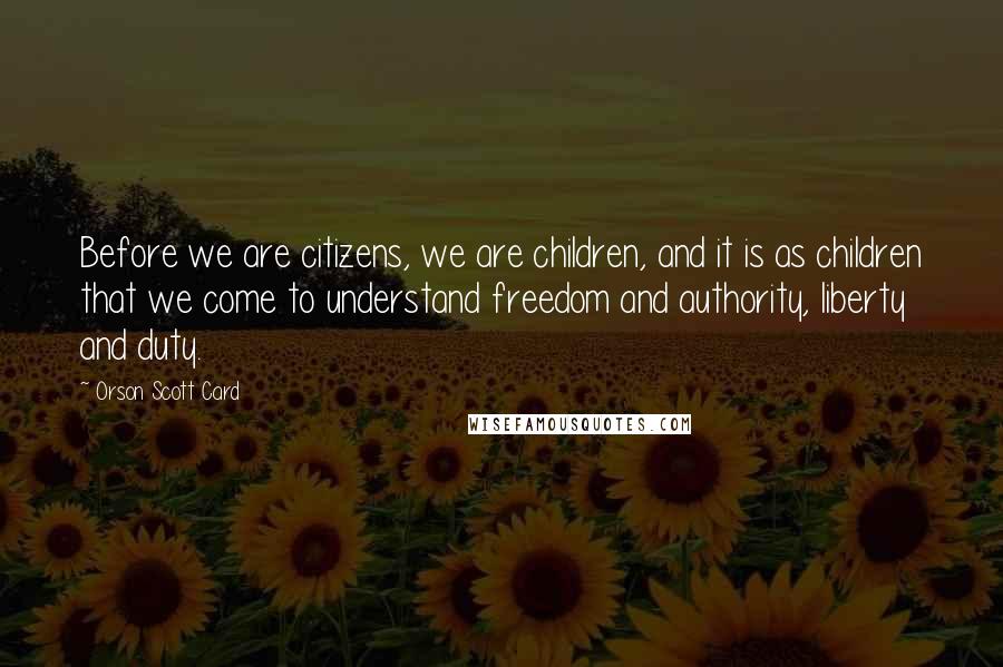 Orson Scott Card Quotes: Before we are citizens, we are children, and it is as children that we come to understand freedom and authority, liberty and duty.