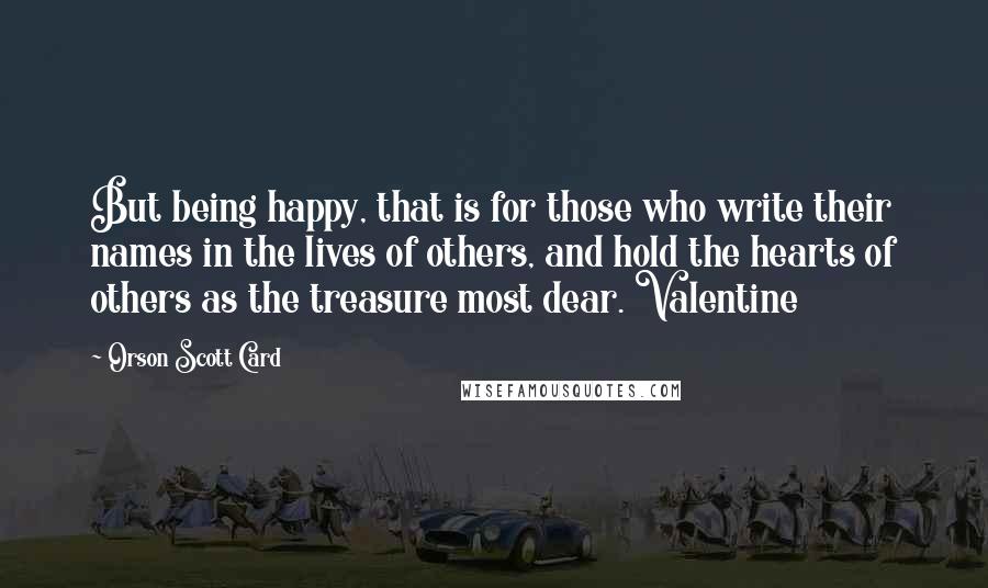 Orson Scott Card Quotes: But being happy, that is for those who write their names in the lives of others, and hold the hearts of others as the treasure most dear. Valentine