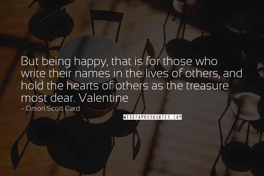 Orson Scott Card Quotes: But being happy, that is for those who write their names in the lives of others, and hold the hearts of others as the treasure most dear. Valentine