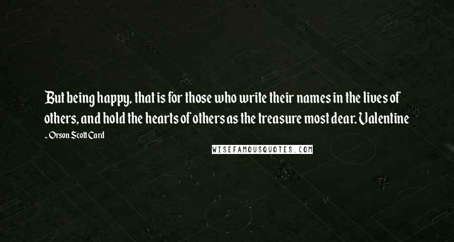 Orson Scott Card Quotes: But being happy, that is for those who write their names in the lives of others, and hold the hearts of others as the treasure most dear. Valentine