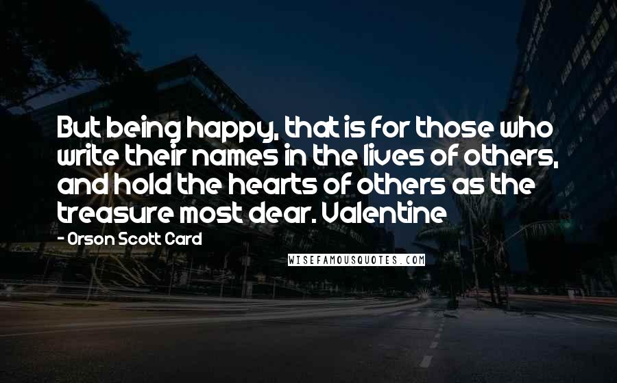 Orson Scott Card Quotes: But being happy, that is for those who write their names in the lives of others, and hold the hearts of others as the treasure most dear. Valentine