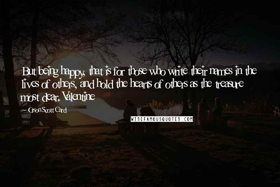 Orson Scott Card Quotes: But being happy, that is for those who write their names in the lives of others, and hold the hearts of others as the treasure most dear. Valentine