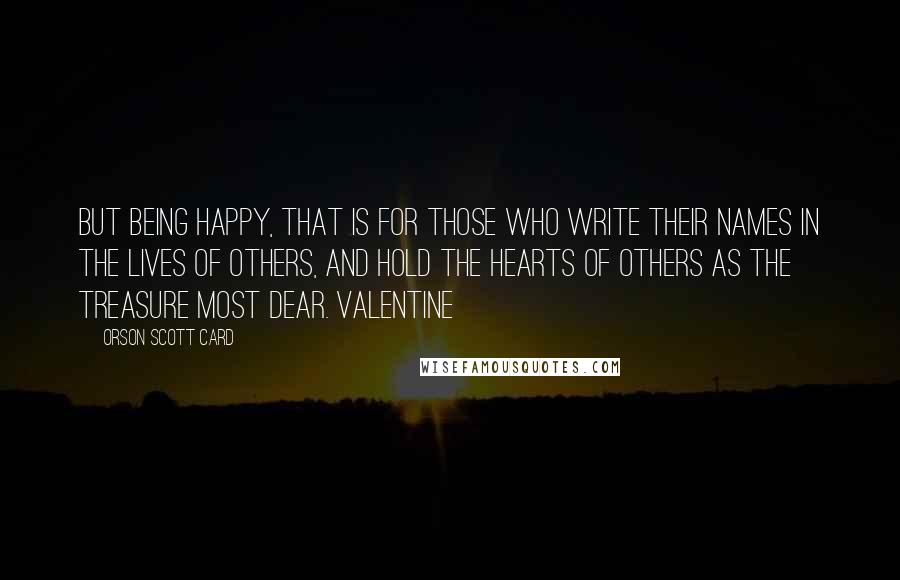 Orson Scott Card Quotes: But being happy, that is for those who write their names in the lives of others, and hold the hearts of others as the treasure most dear. Valentine