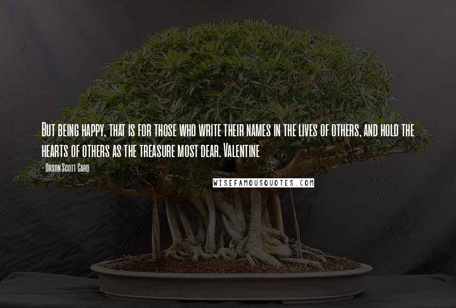 Orson Scott Card Quotes: But being happy, that is for those who write their names in the lives of others, and hold the hearts of others as the treasure most dear. Valentine