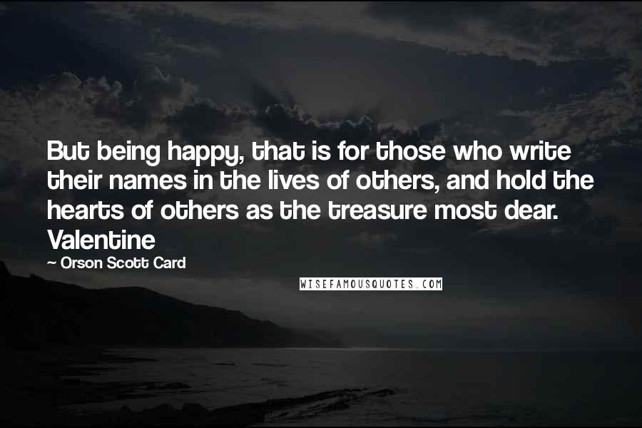 Orson Scott Card Quotes: But being happy, that is for those who write their names in the lives of others, and hold the hearts of others as the treasure most dear. Valentine
