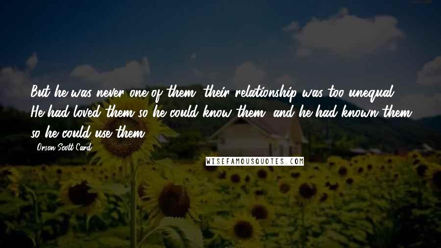 Orson Scott Card Quotes: But he was never one of them; their relationship was too unequal. He had loved them so he could know them, and he had known them so he could use them.