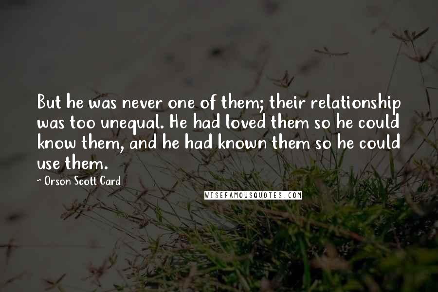 Orson Scott Card Quotes: But he was never one of them; their relationship was too unequal. He had loved them so he could know them, and he had known them so he could use them.