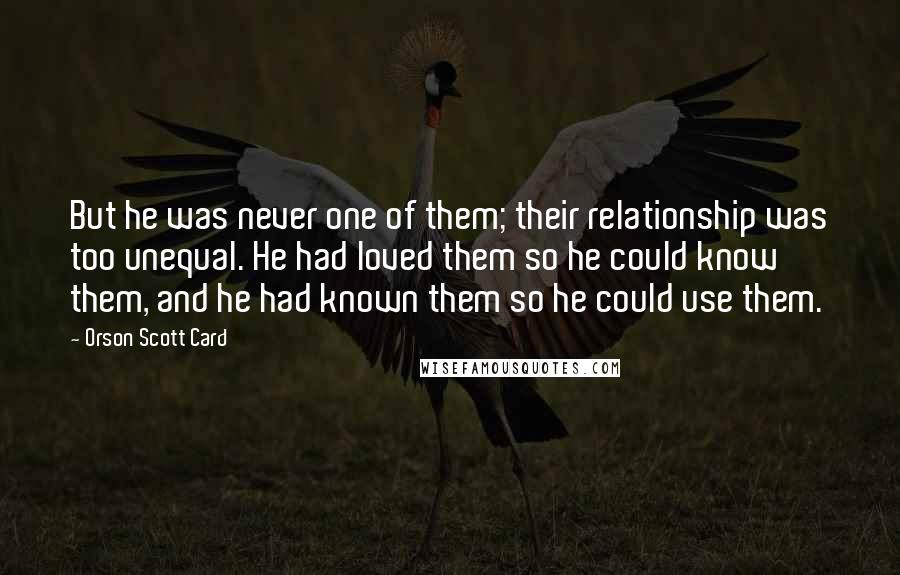 Orson Scott Card Quotes: But he was never one of them; their relationship was too unequal. He had loved them so he could know them, and he had known them so he could use them.