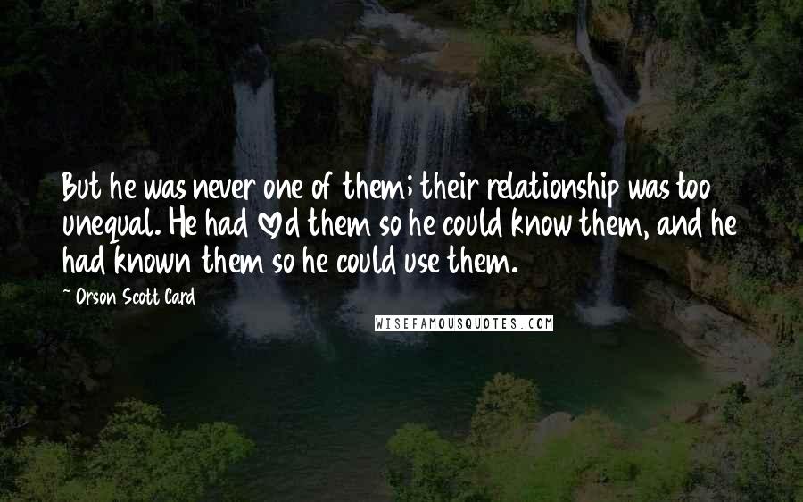 Orson Scott Card Quotes: But he was never one of them; their relationship was too unequal. He had loved them so he could know them, and he had known them so he could use them.