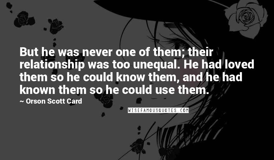 Orson Scott Card Quotes: But he was never one of them; their relationship was too unequal. He had loved them so he could know them, and he had known them so he could use them.