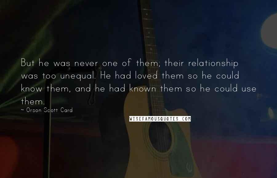 Orson Scott Card Quotes: But he was never one of them; their relationship was too unequal. He had loved them so he could know them, and he had known them so he could use them.