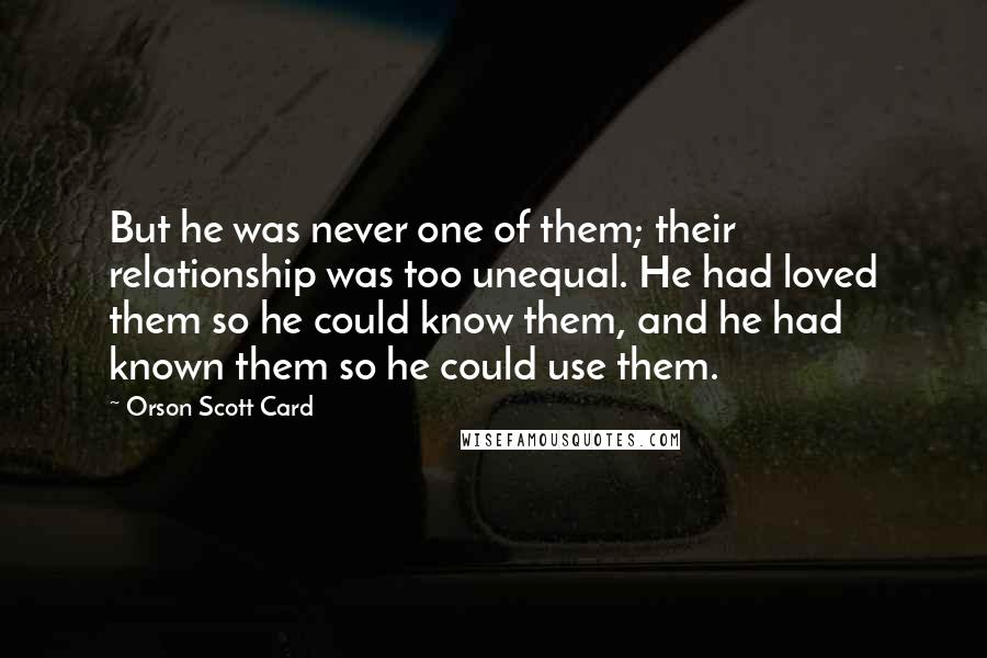 Orson Scott Card Quotes: But he was never one of them; their relationship was too unequal. He had loved them so he could know them, and he had known them so he could use them.