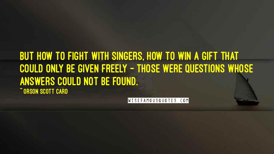 Orson Scott Card Quotes: But how to fight with singers, how to win a gift that could only be given freely - those were questions whose answers could not be found.