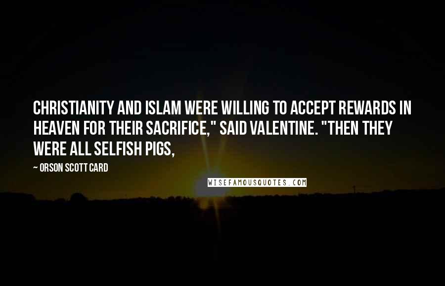 Orson Scott Card Quotes: Christianity and Islam were willing to accept rewards in heaven for their sacrifice," said Valentine. "Then they were all selfish pigs,