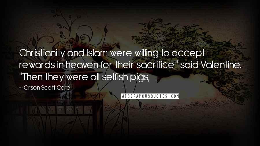 Orson Scott Card Quotes: Christianity and Islam were willing to accept rewards in heaven for their sacrifice," said Valentine. "Then they were all selfish pigs,