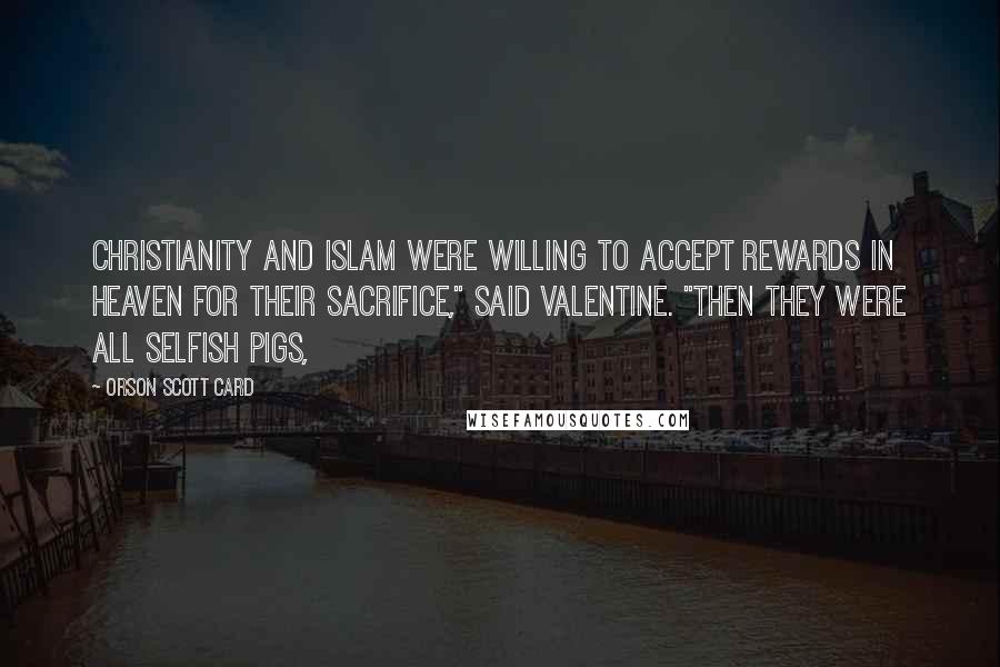 Orson Scott Card Quotes: Christianity and Islam were willing to accept rewards in heaven for their sacrifice," said Valentine. "Then they were all selfish pigs,