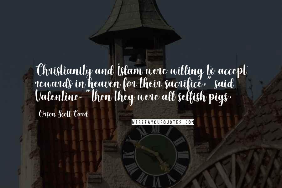 Orson Scott Card Quotes: Christianity and Islam were willing to accept rewards in heaven for their sacrifice," said Valentine. "Then they were all selfish pigs,