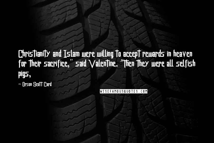 Orson Scott Card Quotes: Christianity and Islam were willing to accept rewards in heaven for their sacrifice," said Valentine. "Then they were all selfish pigs,
