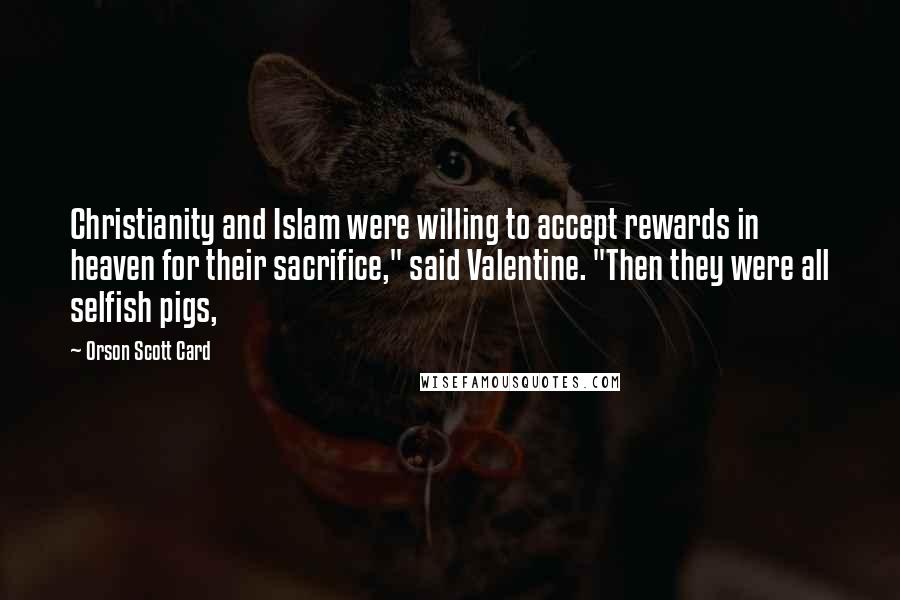 Orson Scott Card Quotes: Christianity and Islam were willing to accept rewards in heaven for their sacrifice," said Valentine. "Then they were all selfish pigs,