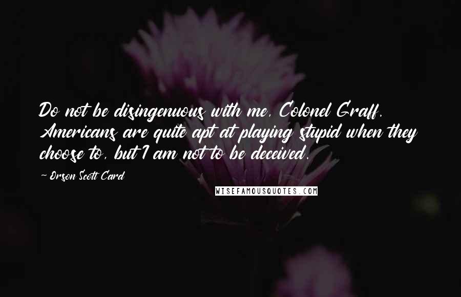 Orson Scott Card Quotes: Do not be disingenuous with me, Colonel Graff. Americans are quite apt at playing stupid when they choose to, but I am not to be deceived.