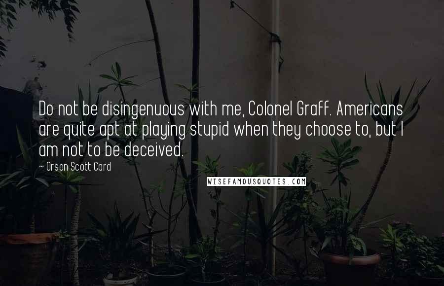 Orson Scott Card Quotes: Do not be disingenuous with me, Colonel Graff. Americans are quite apt at playing stupid when they choose to, but I am not to be deceived.