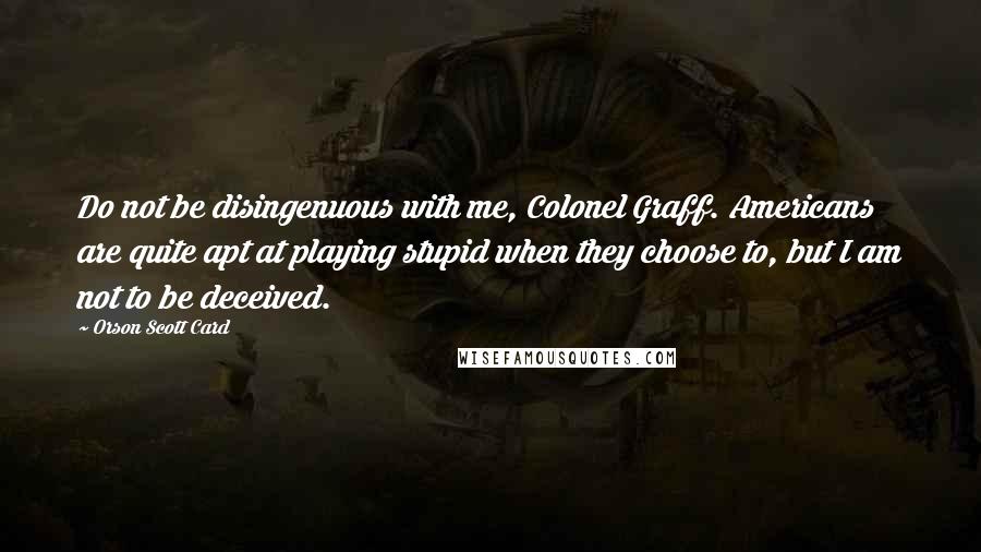 Orson Scott Card Quotes: Do not be disingenuous with me, Colonel Graff. Americans are quite apt at playing stupid when they choose to, but I am not to be deceived.