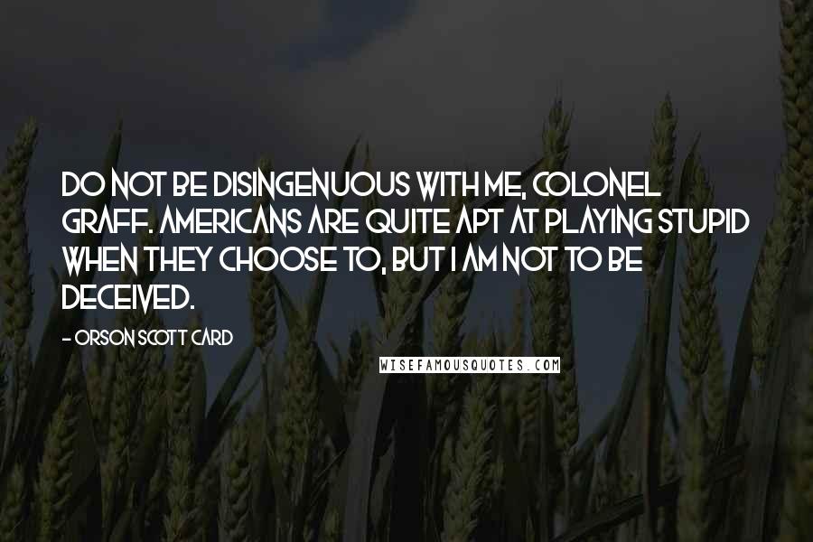 Orson Scott Card Quotes: Do not be disingenuous with me, Colonel Graff. Americans are quite apt at playing stupid when they choose to, but I am not to be deceived.