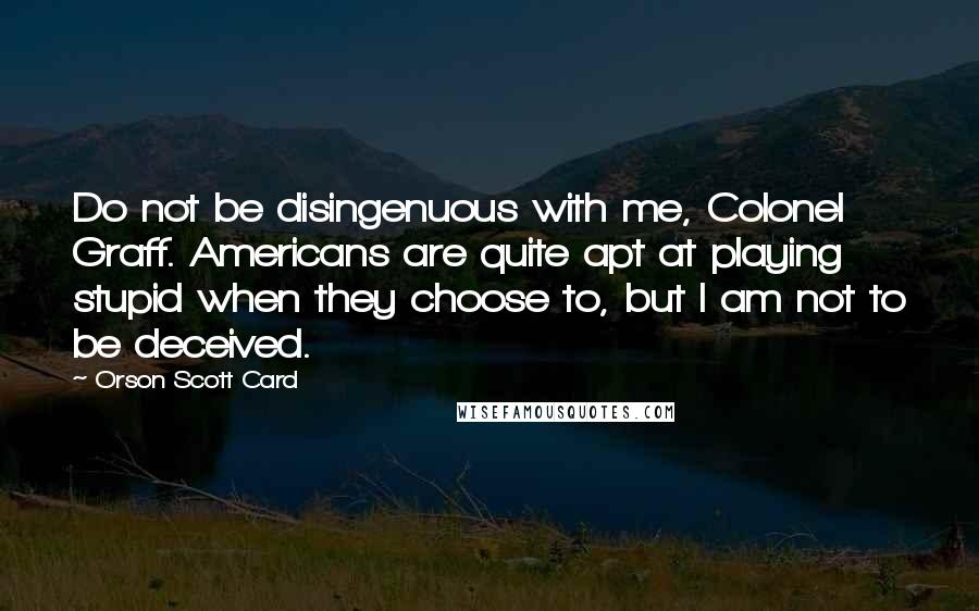 Orson Scott Card Quotes: Do not be disingenuous with me, Colonel Graff. Americans are quite apt at playing stupid when they choose to, but I am not to be deceived.