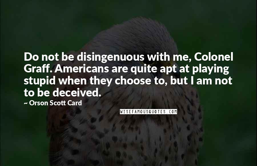 Orson Scott Card Quotes: Do not be disingenuous with me, Colonel Graff. Americans are quite apt at playing stupid when they choose to, but I am not to be deceived.