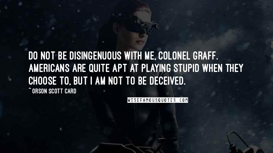 Orson Scott Card Quotes: Do not be disingenuous with me, Colonel Graff. Americans are quite apt at playing stupid when they choose to, but I am not to be deceived.