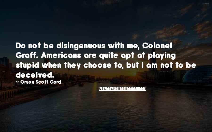 Orson Scott Card Quotes: Do not be disingenuous with me, Colonel Graff. Americans are quite apt at playing stupid when they choose to, but I am not to be deceived.
