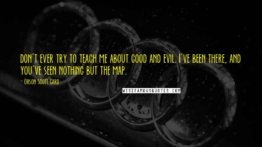 Orson Scott Card Quotes: don't ever try to teach me about good and evil. I've been there, and you've seen nothing but the map.