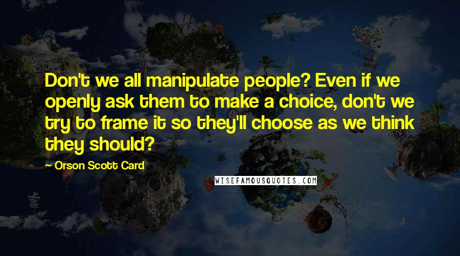 Orson Scott Card Quotes: Don't we all manipulate people? Even if we openly ask them to make a choice, don't we try to frame it so they'll choose as we think they should?