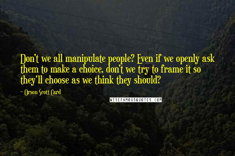 Orson Scott Card Quotes: Don't we all manipulate people? Even if we openly ask them to make a choice, don't we try to frame it so they'll choose as we think they should?