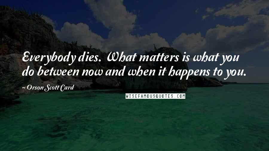 Orson Scott Card Quotes: Everybody dies. What matters is what you do between now and when it happens to you.
