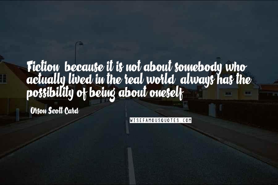 Orson Scott Card Quotes: Fiction, because it is not about somebody who actually lived in the real world, always has the possibility of being about oneself.