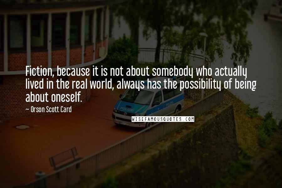 Orson Scott Card Quotes: Fiction, because it is not about somebody who actually lived in the real world, always has the possibility of being about oneself.