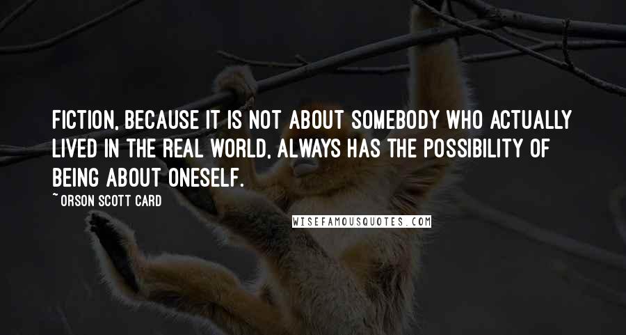 Orson Scott Card Quotes: Fiction, because it is not about somebody who actually lived in the real world, always has the possibility of being about oneself.