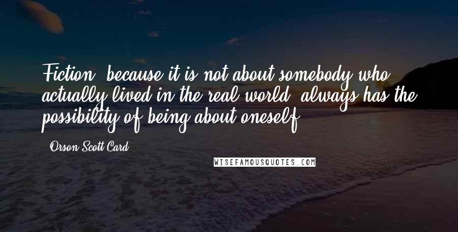 Orson Scott Card Quotes: Fiction, because it is not about somebody who actually lived in the real world, always has the possibility of being about oneself.