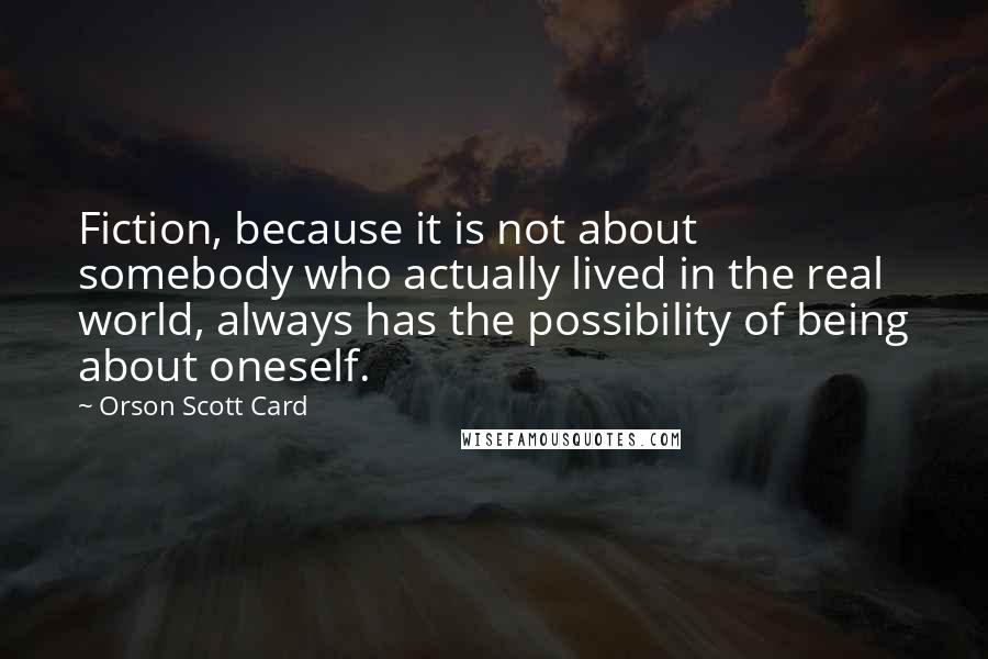 Orson Scott Card Quotes: Fiction, because it is not about somebody who actually lived in the real world, always has the possibility of being about oneself.